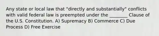 Any state or local law that "directly and substantially" conflicts with valid federal law is preempted under the ________ Clause of the U.S. Constitution. A) Supremacy B) Commerce C) Due Process D) Free Exercise