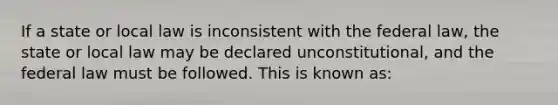 If a state or local law is inconsistent with the federal law, the state or local law may be declared unconstitutional, and the federal law must be followed. This is known as: