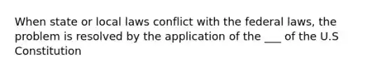 When state or local laws conflict with the federal laws, the problem is resolved by the application of the ___ of the U.S Constitution