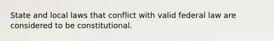 State and local laws that conflict with valid federal law are considered to be constitutional.