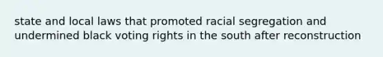 state and local laws that promoted racial segregation and undermined black voting rights in the south after reconstruction