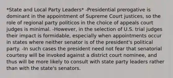 *State and Local Party Leaders* -Presidential prerogative is dominant in the appointment of Supreme Court justices, so the role of regional party politicos in the choice of appeals court judges is minimal. -However, in the selection of U.S. trial judges their impact is formidable, especially when appointments occur in states where neither senator is of the president's political party. -In such cases the president need not fear that senatorial courtesy will be invoked against a district court nominee, and thus will be more likely to consult with state party leaders rather than with the state's senators.