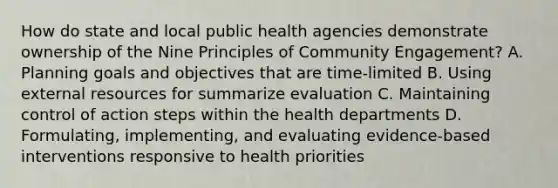 How do state and local public health agencies demonstrate ownership of the Nine Principles of Community Engagement? A. Planning goals and objectives that are time-limited B. Using external resources for summarize evaluation C. Maintaining control of action steps within the health departments D. Formulating, implementing, and evaluating evidence-based interventions responsive to health priorities