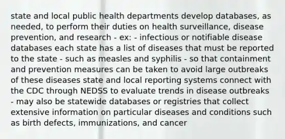 state and local public health departments develop databases, as needed, to perform their duties on health surveillance, disease prevention, and research - ex: - infectious or notifiable disease databases each state has a list of diseases that must be reported to the state - such as measles and syphilis - so that containment and prevention measures can be taken to avoid large outbreaks of these diseases state and local reporting systems connect with the CDC through NEDSS to evaluate trends in disease outbreaks - may also be statewide databases or registries that collect extensive information on particular diseases and conditions such as birth defects, immunizations, and cancer