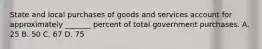 State and local purchases of goods and services account for approximately _______ percent of total government purchases. A. 25 B. 50 C. 67 D. 75