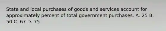 State and local purchases of goods and services account for approximately percent of total government purchases. А. 25 В. 50 C. 67 D. 75