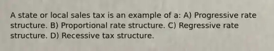 A state or local sales tax is an example of a: A) Progressive rate structure. B) Proportional rate structure. C) Regressive rate structure. D) Recessive tax structure.