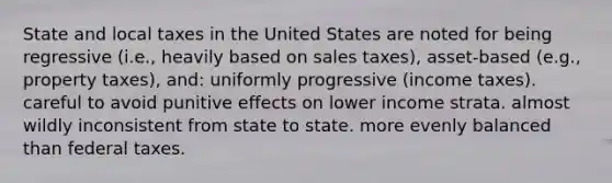 State and local taxes in the United States are noted for being regressive (i.e., heavily based on sales taxes), asset-based (e.g., property taxes), and: uniformly progressive (income taxes). careful to avoid punitive effects on lower income strata. almost wildly inconsistent from state to state. more evenly balanced than federal taxes.