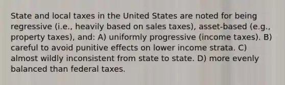 State and local taxes in the United States are noted for being regressive (i.e., heavily based on sales taxes), asset-based (e.g., property taxes), and: A) uniformly progressive (income taxes). B) careful to avoid punitive effects on lower income strata. C) almost wildly inconsistent from state to state. D) more evenly balanced than federal taxes.