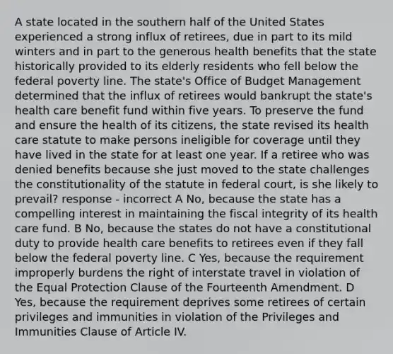 A state located in the southern half of the United States experienced a strong influx of retirees, due in part to its mild winters and in part to the generous health benefits that the state historically provided to its elderly residents who fell below the federal poverty line. The state's Office of Budget Management determined that the influx of retirees would bankrupt the state's health care benefit fund within five years. To preserve the fund and ensure the health of its citizens, the state revised its health care statute to make persons ineligible for coverage until they have lived in the state for at least one year. If a retiree who was denied benefits because she just moved to the state challenges the constitutionality of the statute in federal court, is she likely to prevail? response - incorrect A No, because the state has a compelling interest in maintaining the fiscal integrity of its health care fund. B No, because the states do not have a constitutional duty to provide health care benefits to retirees even if they fall below the federal poverty line. C Yes, because the requirement improperly burdens the right of interstate travel in violation of the Equal Protection Clause of the Fourteenth Amendment. D Yes, because the requirement deprives some retirees of certain privileges and immunities in violation of the Privileges and Immunities Clause of Article IV.