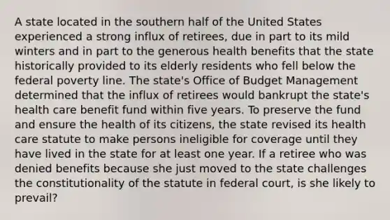 A state located in the southern half of the United States experienced a strong influx of retirees, due in part to its mild winters and in part to the generous health benefits that the state historically provided to its elderly residents who fell below the federal poverty line. The state's Office of Budget Management determined that the influx of retirees would bankrupt the state's health care benefit fund within five years. To preserve the fund and ensure the health of its citizens, the state revised its health care statute to make persons ineligible for coverage until they have lived in the state for at least one year. If a retiree who was denied benefits because she just moved to the state challenges the constitutionality of the statute in federal court, is she likely to prevail?