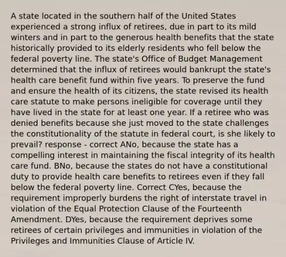 A state located in the southern half of the United States experienced a strong influx of retirees, due in part to its mild winters and in part to the generous health benefits that the state historically provided to its elderly residents who fell below the federal poverty line. The state's Office of Budget Management determined that the influx of retirees would bankrupt the state's health care benefit fund within five years. To preserve the fund and ensure the health of its citizens, the state revised its health care statute to make persons ineligible for coverage until they have lived in the state for at least one year. If a retiree who was denied benefits because she just moved to the state challenges the constitutionality of the statute in federal court, is she likely to prevail? response - correct ANo, because the state has a compelling interest in maintaining the fiscal integrity of its health care fund. BNo, because the states do not have a constitutional duty to provide health care benefits to retirees even if they fall below the federal poverty line. Correct CYes, because the requirement improperly burdens the right of interstate travel in violation of the Equal Protection Clause of the Fourteenth Amendment. DYes, because the requirement deprives some retirees of certain privileges and immunities in violation of the Privileges and Immunities Clause of Article IV.