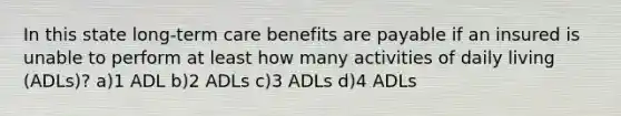 In this state long-term care benefits are payable if an insured is unable to perform at least how many activities of daily living (ADLs)? a)1 ADL b)2 ADLs c)3 ADLs d)4 ADLs