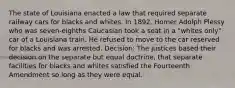 The state of Louisiana enacted a law that required separate railway cars for blacks and whites. In 1892, Homer Adolph Plessy who was seven-eighths Caucasian took a seat in a "whites only" car of a Louisiana train. He refused to move to the car reserved for blacks and was arrested. Decision: The justices based their decision on the separate but equal doctrine, that separate facilities for blacks and whites satisfied the Fourteenth Amendment so long as they were equal.