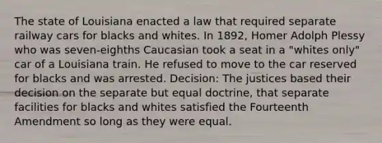 The state of Louisiana enacted a law that required separate railway cars for blacks and whites. In 1892, Homer Adolph Plessy who was seven-eighths Caucasian took a seat in a "whites only" car of a Louisiana train. He refused to move to the car reserved for blacks and was arrested. Decision: The justices based their decision on the separate but equal doctrine, that separate facilities for blacks and whites satisfied the Fourteenth Amendment so long as they were equal.