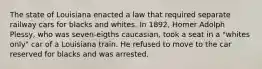 The state of Louisiana enacted a law that required separate railway cars for blacks and whites. In 1892, Homer Adolph Plessy, who was seven-eigths caucasian, took a seat in a "whites only" car of a Louisiana train. He refused to move to the car reserved for blacks and was arrested.