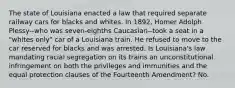 The state of Louisiana enacted a law that required separate railway cars for blacks and whites. In 1892, Homer Adolph Plessy--who was seven-eighths Caucasian--took a seat in a "whites only" car of a Louisiana train. He refused to move to the car reserved for blacks and was arrested. Is Louisiana's law mandating racial segregation on its trains an unconstitutional infringement on both the privileges and immunities and the equal protection clauses of the Fourteenth Amendment? No.