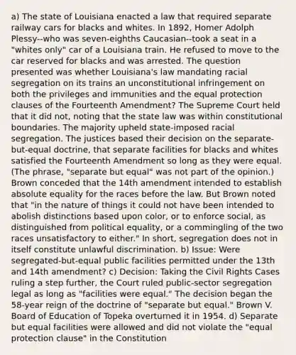 a) The state of Louisiana enacted a law that required separate railway cars for blacks and whites. In 1892, Homer Adolph Plessy--who was seven-eighths Caucasian--took a seat in a "whites only" car of a Louisiana train. He refused to move to the car reserved for blacks and was arrested. The question presented was whether Louisiana's law mandating racial segregation on its trains an unconstitutional infringement on both the privileges and immunities and the equal protection clauses of the Fourteenth Amendment? The Supreme Court held that it did not, noting that the state law was within constitutional boundaries. The majority upheld state-imposed racial segregation. The justices based their decision on the separate-but-equal doctrine, that separate facilities for blacks and whites satisfied the Fourteenth Amendment so long as they were equal. (The phrase, "separate but equal" was not part of the opinion.) Brown conceded that the 14th amendment intended to establish absolute equality for the races before the law. But Brown noted that "in the nature of things it could not have been intended to abolish distinctions based upon color, or to enforce social, as distinguished from political equality, or a commingling of the two races unsatisfactory to either." In short, segregation does not in itself constitute unlawful discrimination. b) Issue: Were segregated-but-equal public facilities permitted under the 13th and 14th amendment? c) Decision: Taking the Civil Rights Cases ruling a step further, the Court ruled public-sector segregation legal as long as "facilities were equal." The decision began the 58-year reign of the doctrine of "separate but equal." Brown V. Board of Education of Topeka overturned it in 1954. d) Separate but equal facilities were allowed and did not violate the "equal protection clause" in the Constitution