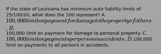 If the state of Louisiana has minimum auto liability limits of 25/100/20, what does the 100 represent? A. 100,000 limit on payment for damage to the property of others. B.100,000 limit on payment for damage to personal property. C. 100,000 limit on payments per person in accidents. D.100,000 limit on payments to all persons in accidents.