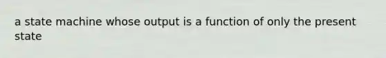 a state machine whose output is a function of only the present state