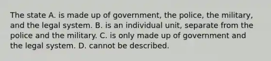 The state A. is made up of government, the police, the military, and the legal system. B. is an individual unit, separate from the police and the military. C. is only made up of government and the legal system. D. cannot be described.