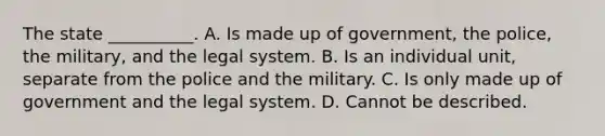 The state __________. A. Is made up of government, the police, the military, and the legal system. B. Is an individual unit, separate from the police and the military. C. Is only made up of government and the legal system. D. Cannot be described.