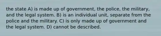 the state A) is made up of government, the police, the military, and the legal system. B) is an individual unit, separate from the police and the military. C) is only made up of government and the legal system. D) cannot be described.