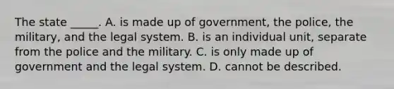 The state _____. A. is made up of government, the police, the military, and the legal system. B. is an individual unit, separate from the police and the military. C. is only made up of government and the legal system. D. cannot be described.