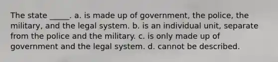 The state _____. a. is made up of government, the police, the military, and the legal system. b. is an individual unit, separate from the police and the military. c. is only made up of government and the legal system. d. cannot be described.