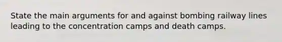 State the main arguments for and against bombing railway lines leading to the concentration camps and death camps.