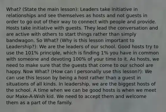 What? (State the main lesson): Leaders take initiative in relationships and see themselves as hosts and not guests in order to go out of their way to connect with people and provide. Hosts take initiative with guests. They lead the conversation and are active with others to start things rather than simply bandwagon. So What? (Why is this lesson important to Leadership?): We are the leaders of our school. Good hosts try to use the 101% principle, which is finding 1% you have in common with someone and devoting 100% of your time to it. As hosts, we need to make sure that the guests that come to our school are happy. Now What? (How can I personally use this lesson?): We can use this lesson by being a host rather than a guest in situations of all kinds. In leadership, we are the biggest hosts of the school. A time when we can be good hosts is when we meet our Make-A-Wish kid. We need to accept them and welcome them as a part of the family.