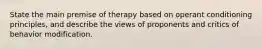 State the main premise of therapy based on operant conditioning principles, and describe the views of proponents and critics of behavior modification.