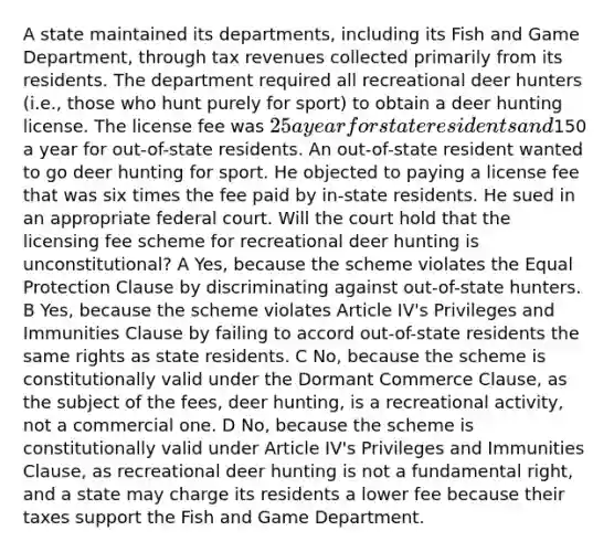 A state maintained its departments, including its Fish and Game Department, through tax revenues collected primarily from its residents. The department required all recreational deer hunters (i.e., those who hunt purely for sport) to obtain a deer hunting license. The license fee was 25 a year for state residents and150 a year for out-of-state residents. An out-of-state resident wanted to go deer hunting for sport. He objected to paying a license fee that was six times the fee paid by in-state residents. He sued in an appropriate federal court. Will the court hold that the licensing fee scheme for recreational deer hunting is unconstitutional? A Yes, because the scheme violates the Equal Protection Clause by discriminating against out-of-state hunters. B Yes, because the scheme violates Article IV's Privileges and Immunities Clause by failing to accord out-of-state residents the same rights as state residents. C No, because the scheme is constitutionally valid under the Dormant Commerce Clause, as the subject of the fees, deer hunting, is a recreational activity, not a commercial one. D No, because the scheme is constitutionally valid under Article IV's Privileges and Immunities Clause, as recreational deer hunting is not a fundamental right, and a state may charge its residents a lower fee because their taxes support the Fish and Game Department.