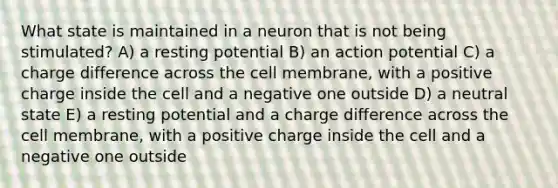 What state is maintained in a neuron that is not being stimulated? A) a resting potential B) an action potential C) a charge difference across the cell membrane, with a positive charge inside the cell and a negative one outside D) a neutral state E) a resting potential and a charge difference across the cell membrane, with a positive charge inside the cell and a negative one outside