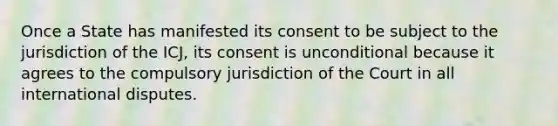 Once a State has manifested its consent to be subject to the jurisdiction of the ICJ, its consent is unconditional because it agrees to the compulsory jurisdiction of the Court in all international disputes.