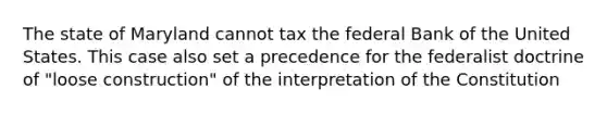 The state of Maryland cannot tax the federal Bank of the United States. This case also set a precedence for the federalist doctrine of "loose construction" of the interpretation of the Constitution