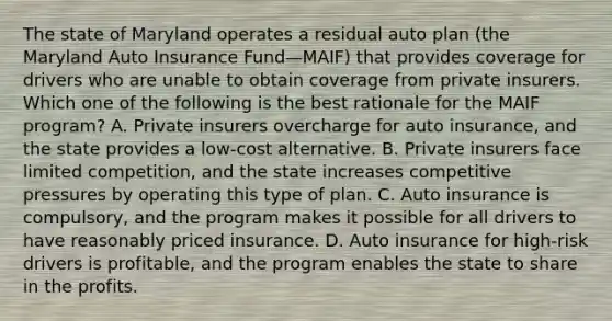 The state of Maryland operates a residual auto plan (the Maryland Auto Insurance Fund—MAIF) that provides coverage for drivers who are unable to obtain coverage from private insurers. Which one of the following is the best rationale for the MAIF program? A. Private insurers overcharge for auto insurance, and the state provides a low-cost alternative. B. Private insurers face limited competition, and the state increases competitive pressures by operating this type of plan. C. Auto insurance is compulsory, and the program makes it possible for all drivers to have reasonably priced insurance. D. Auto insurance for high-risk drivers is profitable, and the program enables the state to share in the profits.