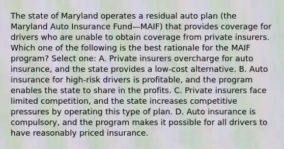 The state of Maryland operates a residual auto plan (the Maryland Auto Insurance Fund—MAIF) that provides coverage for drivers who are unable to obtain coverage from private insurers. Which one of the following is the best rationale for the MAIF program? Select one: A. Private insurers overcharge for auto insurance, and the state provides a low-cost alternative. B. Auto insurance for high-risk drivers is profitable, and the program enables the state to share in the profits. C. Private insurers face limited competition, and the state increases competitive pressures by operating this type of plan. D. Auto insurance is compulsory, and the program makes it possible for all drivers to have reasonably priced insurance.