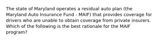 The state of Maryland operates a residual auto plan (the Maryland Auto Insurance Fund - MAIF) that provides coverage for drivers who are unable to obtain coverage from private insurers. Which of the following is the best rationale for the MAIF program?