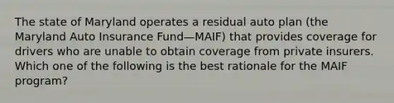 The state of Maryland operates a residual auto plan (the Maryland Auto Insurance Fund—MAIF) that provides coverage for drivers who are unable to obtain coverage from private insurers. Which one of the following is the best rationale for the MAIF program?