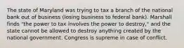 The state of Maryland was trying to tax a branch of the national bank out of business (losing business to federal bank). Marshall finds "the power to tax involves the power to destroy," and the state cannot be allowed to destroy anything created by the national government. Congress is supreme in case of conflict.