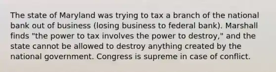 The state of Maryland was trying to tax a branch of the national bank out of business (losing business to federal bank). Marshall finds "the power to tax involves the power to destroy," and the state cannot be allowed to destroy anything created by the national government. Congress is supreme in case of conflict.