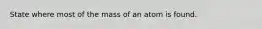 State where most of the mass of an atom is found.