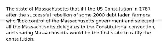 The state of Massachusetts that if I the US Constitution in 1787 after the successful rebellion of some 2000 debt laden farmers who Took control of the Massachusetts government and selected all the Massachusetts delegates to <a href='https://www.questionai.com/knowledge/knd5xy61DJ-the-constitutional-convention' class='anchor-knowledge'>the constitutional convention</a>, and sharing Massachusetts would be the first state to ratify the constitution.