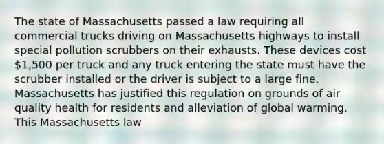 The state of Massachusetts passed a law requiring all commercial trucks driving on Massachusetts highways to install special pollution scrubbers on their exhausts. These devices cost 1,500 per truck and any truck entering the state must have the scrubber installed or the driver is subject to a large fine. Massachusetts has justified this regulation on grounds of air quality health for residents and alleviation of global warming. This Massachusetts law