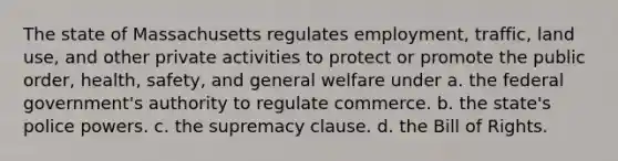 The state of Massachusetts regulates employment, traffic, land use, and other private activities to protect or promote the public order, health, safety, and general welfare under​ a. ​the federal government's authority to regulate commerce. b. ​the state's police powers. c. ​the supremacy clause. d. ​the Bill of Rights.