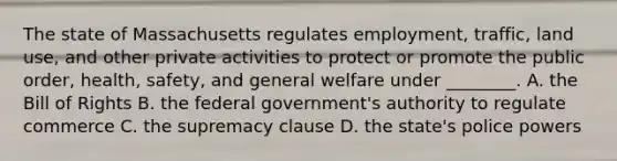 The state of Massachusetts regulates employment, traffic, land use, and other private activities to protect or promote the public order, health, safety, and general welfare under​ ________. A. the Bill of Rights B. the federal government's authority to regulate commerce C. the supremacy clause D. the state's police powers