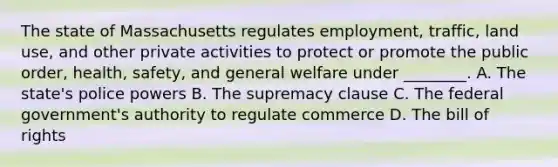 The state of Massachusetts regulates employment, traffic, land use, and other private activities to protect or promote the public order, health, safety, and general welfare under​ ________. A. The state's police powers B. The supremacy clause C. The federal government's authority to regulate commerce D. The bill of rights