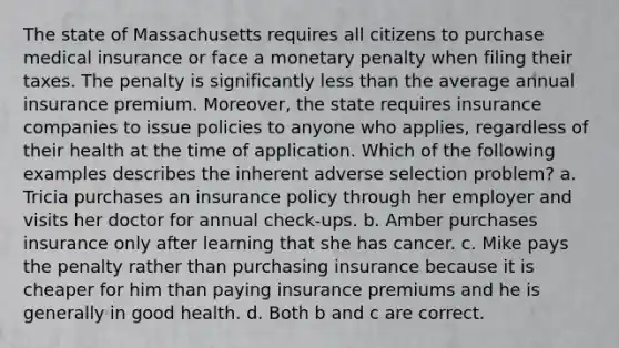 The state of Massachusetts requires all citizens to purchase medical insurance or face a monetary penalty when filing their taxes. The penalty is significantly less than the average annual insurance premium. Moreover, the state requires insurance companies to issue policies to anyone who applies, regardless of their health at the time of application. Which of the following examples describes the inherent adverse selection problem? a. Tricia purchases an insurance policy through her employer and visits her doctor for annual check-ups. b. Amber purchases insurance only after learning that she has cancer. c. Mike pays the penalty rather than purchasing insurance because it is cheaper for him than paying insurance premiums and he is generally in good health. d. Both b and c are correct.