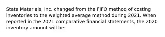 State Materials, Inc. changed from the FIFO method of costing inventories to the weighted average method during 2021. When reported in the 2021 comparative financial statements, the 2020 inventory amount will be: